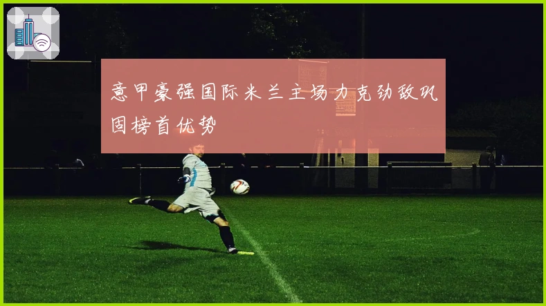 意甲豪强国际米兰主场力克劲敌巩固榜首优势