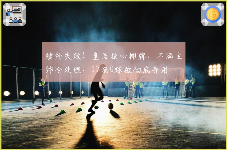 续约失败！皇马核心摊牌，不满主帅冷处理，17场0球被彻底弃用