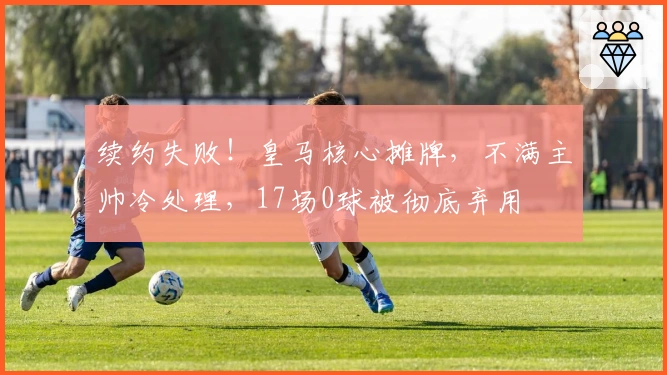 续约失败！皇马核心摊牌，不满主帅冷处理，17场0球被彻底弃用