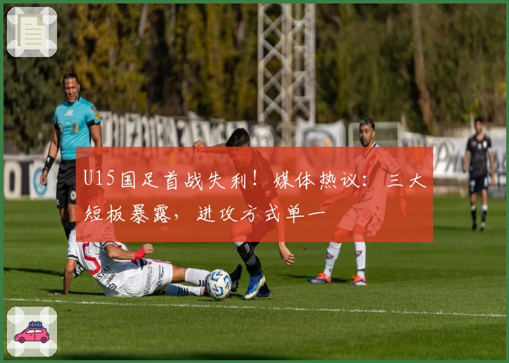 U15国足首战失利！媒体热议：三大短板暴露，进攻方式单一