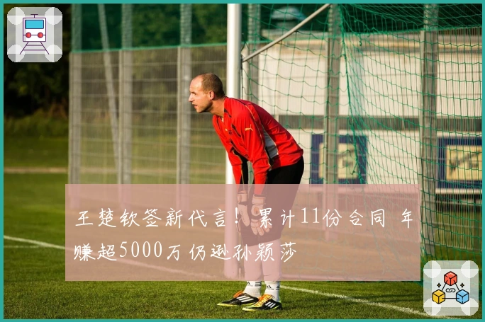 王楚钦签新代言！累计11份合同 年赚超5000万仍逊孙颖莎