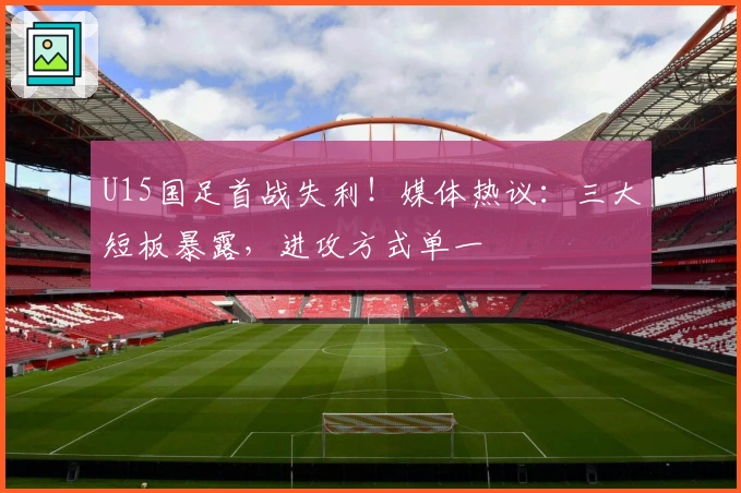 U15国足首战失利！媒体热议：三大短板暴露，进攻方式单一