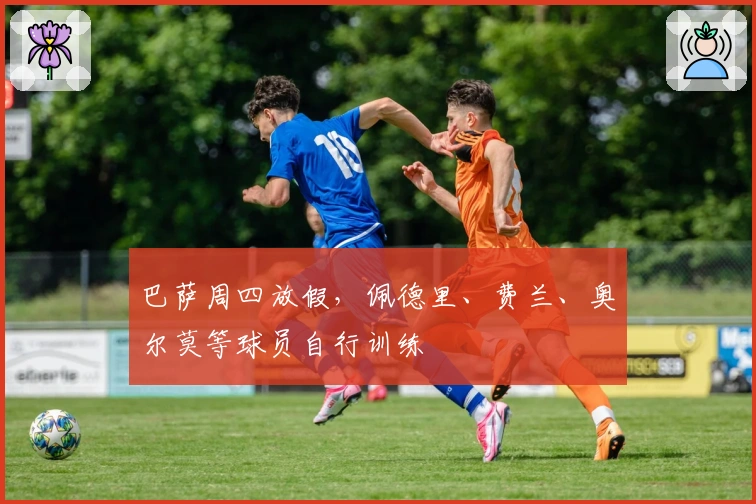 巴萨周四放假，佩德里、费兰、奥尔莫等球员自行训练