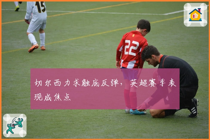 切尔西力求触底反弹,英超赛季表现成焦点