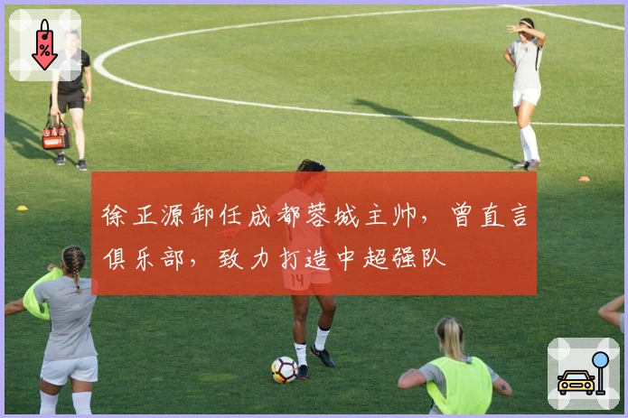 徐正源卸任成都蓉城主帅，曾直言俱乐部，致力打造中超强队