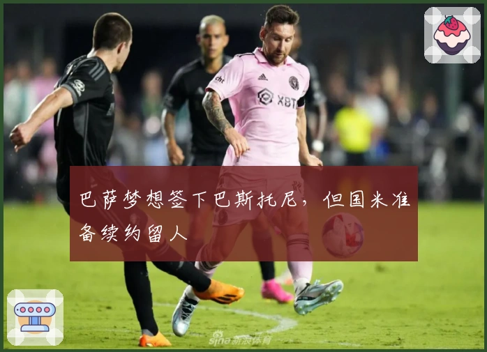 巴萨梦想签下巴斯托尼，但国米准备续约留人