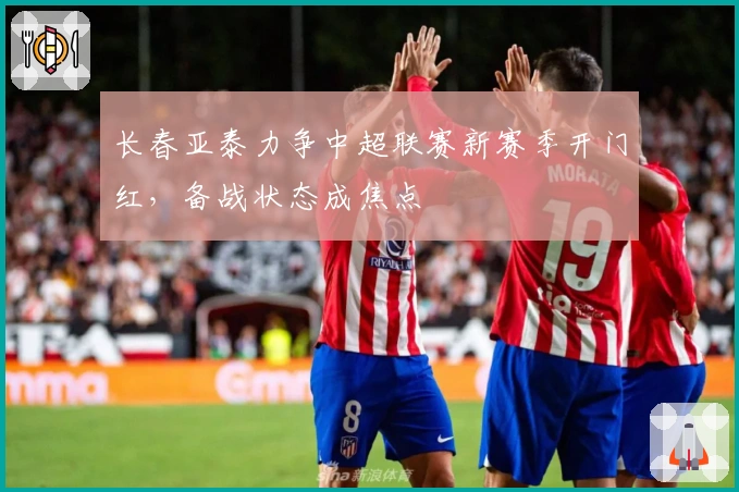 长春亚泰力争中超联赛新赛季开门红,备战状态成焦点