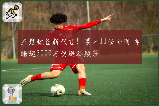 王楚钦签新代言！累计11份合同 年赚超5000万仍逊孙颖莎