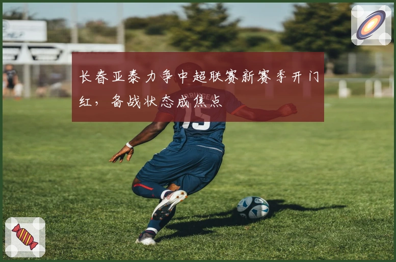 长春亚泰力争中超联赛新赛季开门红，备战状态成焦点