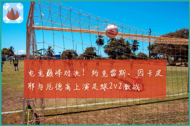 电竞巅峰对决！约克雷斯、因卡皮耶与厄德高上演足球2v2激战